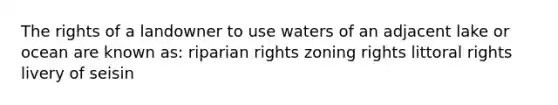 The rights of a landowner to use waters of an adjacent lake or ocean are known as: riparian rights zoning rights littoral rights livery of seisin