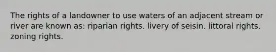 The rights of a landowner to use waters of an adjacent stream or river are known as: riparian rights. livery of seisin. littoral rights. zoning rights.