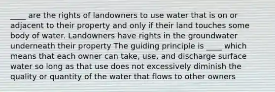 ____ are the rights of landowners to use water that is on or adjacent to their property and only if their land touches some body of water. Landowners have rights in the groundwater underneath their property The guiding principle is ____ which means that each owner can take, use, and discharge surface water so long as that use does not excessively diminish the quality or quantity of the water that flows to other owners