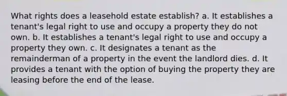 What rights does a leasehold estate establish? a. It establishes a tenant's legal right to use and occupy a property they do not own. b. It establishes a tenant's legal right to use and occupy a property they own. c. It designates a tenant as the remainderman of a property in the event the landlord dies. d. It provides a tenant with the option of buying the property they are leasing before the end of the lease.