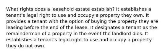 What rights does a leasehold estate establish? It establishes a tenant's legal right to use and occupy a property they own. It provides a tenant with the option of buying the property they are leasing before the end of the lease. It designates a tenant as the remainderman of a property in the event the landlord dies. It establishes a tenant's legal right to use and occupy a property they do not own.