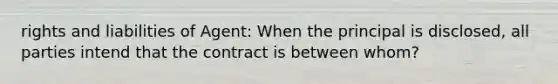 rights and liabilities of Agent: When the principal is disclosed, all parties intend that the contract is between whom?