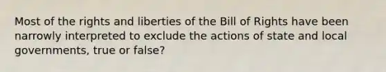 Most of the rights and liberties of the Bill of Rights have been narrowly interpreted to exclude the actions of state and local governments, true or false?