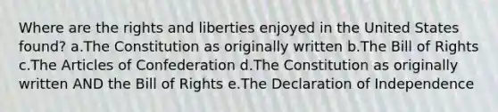 Where are the rights and liberties enjoyed in the United States found? a.The Constitution as originally written b.The Bill of Rights c.The Articles of Confederation d.The Constitution as originally written AND the Bill of Rights e.The Declaration of Independence