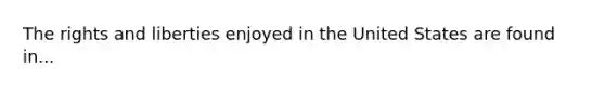 The rights and liberties enjoyed in the United States are found in...