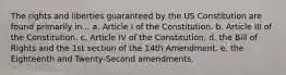 The rights and liberties guaranteed by the US Constitution are found primarily in... a. Article I of the Constitution. b. Article III of the Constitution. c. Article IV of the Constitution. d. the Bill of Rights and the 1st section of the 14th Amendment. e. the Eighteenth and Twenty-Second amendments.