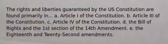 The rights and liberties guaranteed by the US Constitution are found primarily in... a. Article I of the Constitution. b. Article III of the Constitution. c. Article IV of the Constitution. d. the Bill of Rights and the 1st section of the 14th Amendment. e. the Eighteenth and Twenty-Second amendments.