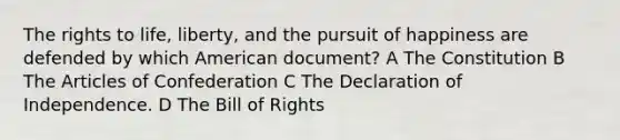 The rights to life, liberty, and the pursuit of happiness are defended by which American document? A The Constitution B The Articles of Confederation C The Declaration of Independence. D The Bill of Rights