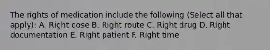 The rights of medication include the following (Select all that apply): A. Right dose B. Right route C. Right drug D. Right documentation E. Right patient F. Right time