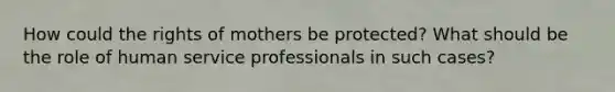 How could the rights of mothers be protected? What should be the role of human service professionals in such cases?