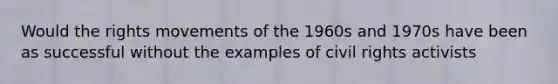 Would the rights movements of the 1960s and 1970s have been as successful without the examples of civil rights activists