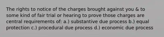 The rights to notice of the charges brought against you & to some kind of fair trial or hearing to prove those charges are central requirements of: a.) substantive due process b.) equal protection c.) procedural due process d.) economic due process