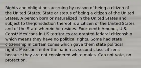 Rights and obligations accruing by reason of being a citizen of the United States. State or status of being a citizen of the United States. A person born or naturalized in the United States and subject to the jurisdiction thereof is a citizen of the United States and of the State wherein he resides. Fourteenth Amend., U.S. Const/ Mexicans in US territories are granted federal citizenship which means they have no political rights. Some had state citizenship in certain zones which gave them state political rights. Mexicans enter the nation as second class citizens because they are not considered white males. Can not vote, no protection.