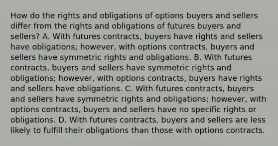 How do the rights and obligations of options buyers and sellers differ from the rights and obligations of futures buyers and​ sellers? A. With futures​ contracts, buyers have rights and sellers have​ obligations; however, with options​ contracts, buyers and sellers have symmetric rights and obligations. B. With futures​ contracts, buyers and sellers have symmetric rights and​ obligations; however, with options​ contracts, buyers have rights and sellers have obligations. C. With futures​ contracts, buyers and sellers have symmetric rights and​ obligations; however, with options​ contracts, buyers and sellers have no specific rights or obligations. D. With futures​ contracts, buyers and sellers are less likely to fulfill their obligations than those with options contracts.