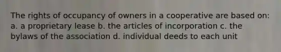 The rights of occupancy of owners in a cooperative are based on: a. a proprietary lease b. the articles of incorporation c. the bylaws of the association d. individual deeds to each unit