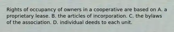 Rights of occupancy of owners in a cooperative are based on A. a proprietary lease. B. the articles of incorporation. C. the bylaws of the association. D. individual deeds to each unit.