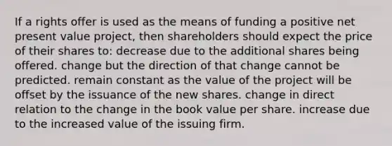 If a rights offer is used as the means of funding a positive net present value project, then shareholders should expect the price of their shares to: decrease due to the additional shares being offered. change but the direction of that change cannot be predicted. remain constant as the value of the project will be offset by the issuance of the new shares. change in direct relation to the change in the book value per share. increase due to the increased value of the issuing firm.