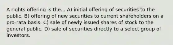 A rights offering is the... A) initial offering of securities to the public. B) offering of new securities to current shareholders on a pro-rata basis. C) sale of newly issued shares of stock to the general public. D) sale of securities directly to a select group of investors.