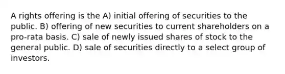 A rights offering is the A) initial offering of securities to the public. B) offering of new securities to current shareholders on a pro-rata basis. C) sale of newly issued shares of stock to the general public. D) sale of securities directly to a select group of investors.