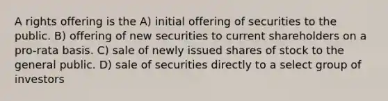 A rights offering is the A) initial offering of securities to the public. B) offering of new securities to current shareholders on a pro-rata basis. C) sale of newly issued shares of stock to the general public. D) sale of securities directly to a select group of investors