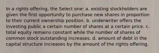 In a rights offering, the Select one: a. existing stockholders are given the first opportunity to purchase new shares in proportion to their current ownership position. b. underwriter offers the investing public a certain number of shares at a certain price. c. total equity remains constant while the number of shares of common stock outstanding increases. d. amount of debt in the capital structure increases by the amount of the rights offering.