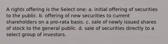 A rights offering is the Select one: a. initial offering of securities to the public. b. offering of new securities to current shareholders on a pro-rata basis. c. sale of newly issued shares of stock to the general public. d. sale of securities directly to a select group of investors.