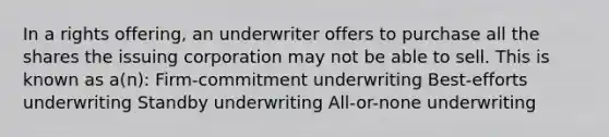 In a rights offering, an underwriter offers to purchase all the shares the issuing corporation may not be able to sell. This is known as a(n): Firm-commitment underwriting Best-efforts underwriting Standby underwriting All-or-none underwriting