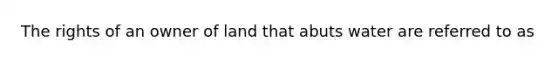 The rights of an owner of land that abuts water are referred to as