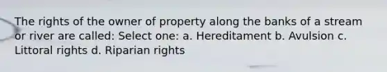 The rights of the owner of property along the banks of a stream or river are called: Select one: a. Hereditament b. Avulsion c. Littoral rights d. Riparian rights