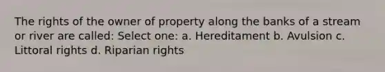 The rights of the owner of property along the banks of a stream or river are called: Select one: a. Hereditament b. Avulsion c. Littoral rights d. Riparian rights