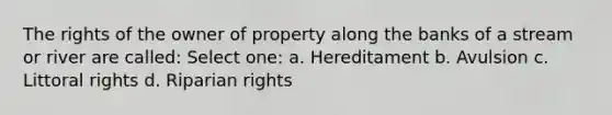 The rights of the owner of property along the banks of a stream or river are called: Select one: a. Hereditament b. Avulsion c. Littoral rights d. Riparian rights