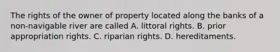 The rights of the owner of property located along the banks of a non-navigable river are called A. littoral rights. B. prior appropriation rights. C. riparian rights. D. hereditaments.