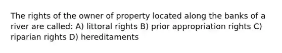 The rights of the owner of property located along the banks of a river are called: A) littoral rights B) prior appropriation rights C) riparian rights D) hereditaments