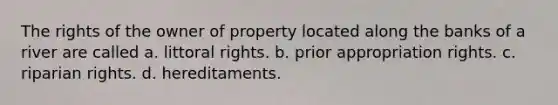 The rights of the owner of property located along the banks of a river are called a. littoral rights. b. prior appropriation rights. c. riparian rights. d. hereditaments.