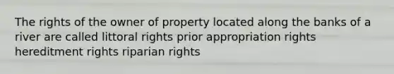 The rights of the owner of property located along the banks of a river are called littoral rights prior appropriation rights hereditment rights riparian rights