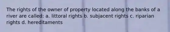 The rights of the owner of property located along the banks of a river are called: a. littoral rights b. subjacent rights c. riparian rights d. hereditaments