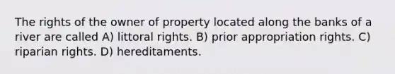 The rights of the owner of property located along the banks of a river are called A) littoral rights. B) prior appropriation rights. C) riparian rights. D) hereditaments.