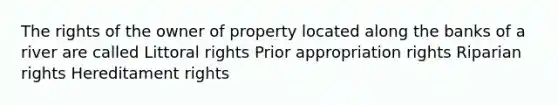 The rights of the owner of property located along the banks of a river are called Littoral rights Prior appropriation rights Riparian rights Hereditament rights