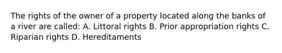 The rights of the owner of a property located along the banks of a river are called: A. Littoral rights B. Prior appropriation rights C. Riparian rights D. Hereditaments