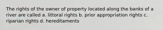 The rights of the owner of property located along the banks of a river are called a. littoral rights b. prior appropriation rights c. riparian rights d. hereditaments