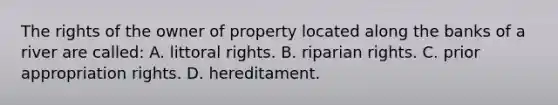 The rights of the owner of property located along the banks of a river are called: A. littoral rights. B. riparian rights. C. prior appropriation rights. D. hereditament.