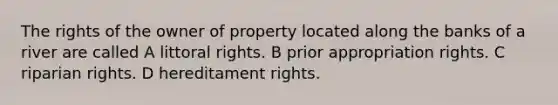 The rights of the owner of property located along the banks of a river are called A littoral rights. B prior appropriation rights. C riparian rights. D hereditament rights.