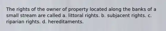 The rights of the owner of property located along the banks of a small stream are called a. littoral rights. b. subjacent rights. c. riparian rights. d. hereditaments.