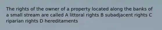 The rights of the owner of a property located along the banks of a small stream are called A littoral rights B subadjacent rights C riparian rights D hereditaments