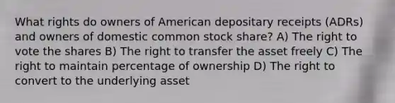 What rights do owners of American depositary receipts (ADRs) and owners of domestic common stock share? A) The right to vote the shares B) The right to transfer the asset freely C) The right to maintain percentage of ownership D) The right to convert to the underlying asset