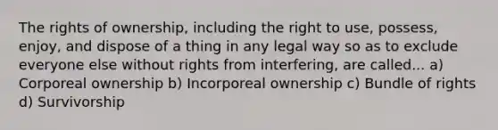 The rights of ownership, including the right to use, possess, enjoy, and dispose of a thing in any legal way so as to exclude everyone else without rights from interfering, are called... a) Corporeal ownership b) Incorporeal ownership c) Bundle of rights d) Survivorship