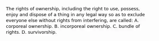 The rights of ownership, including the right to use, possess, enjoy and dispose of a thing in any legal way so as to exclude everyone else without rights from interfering, are called: A. corporeal ownership. B. incorporeal ownership. C. bundle of rights. D. survivorship.