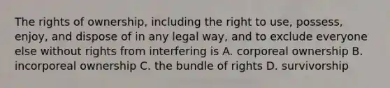 The rights of ownership, including the right to use, possess, enjoy, and dispose of in any legal way, and to exclude everyone else without rights from interfering is A. corporeal ownership B. incorporeal ownership C. the bundle of rights D. survivorship