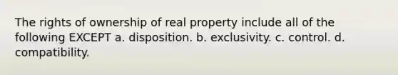 The rights of ownership of real property include all of the following EXCEPT a. disposition. b. exclusivity. c. control. d. compatibility.