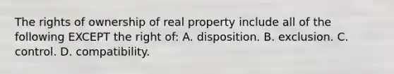 The rights of ownership of real property include all of the following EXCEPT the right of: A. disposition. B. exclusion. C. control. D. compatibility.